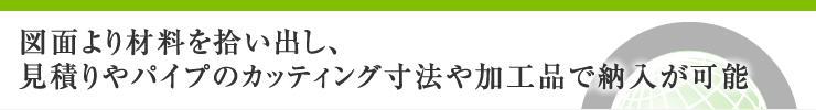 図面より材料を拾い出し、見積りやパイプのカッティング寸法や加工品で納入が可能